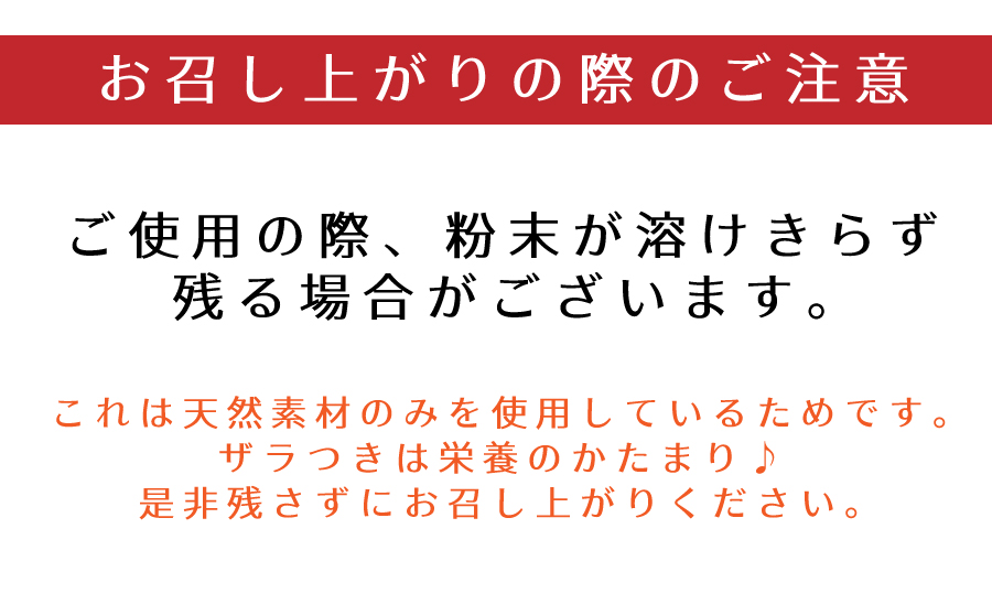 お召し上がりの際のご注意:ご使用の際、粉末が溶けきらず残る場合がございます。これは天然素材のみを使用しているためです。ざらつきは栄養のかたまり♪是非残さずにお召し上がりください。