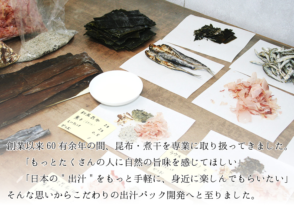 創業以来60有余年の間、昆布・煮干を専業に取り扱ってきました。「もっとたくさんの人に自然の旨みを感じてほしい」「日本の出汁をもっと手軽に、身近に楽しんでもらいたい」そんな思いからこだわりの出汁パック開発へと至りました。
