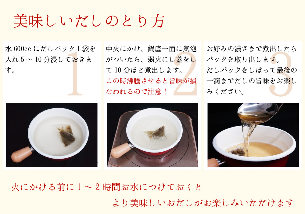 美味しいだしの取り方 1.水600ccにだしパック1袋を入れ5～10分浸しておきます。2.中火にかけ、鍋底一面に気泡がついたら、弱火にし蓋をして10分ほど煮出します。この時沸騰させると旨味が損なわれるので注意!3.お好みの濃さまで煮出したらパックを取り出します。だしパックをしぼって最後の一滴までだしの旨味をお楽しみください。火にかける前に1～2時間お水につけておくとより美味しいおだしがお楽しみ頂けます。