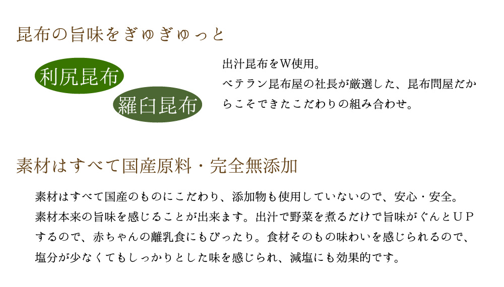 昆布の旨味をぎゅぎゅっと 出汁昆布をW使用。ベテラン昆布屋の社長が厳選した、昆布問屋だからこそできたこだわりの組み合わせ。素材はすべて国産原料・完全無添加 素材は全て国産のものにこだわり、添加物も使用していないので、安心・安全。素材本来の旨みを感じることが出来ます。出汁で野菜を煮るだけで旨味がぐんとUPするので、赤ちゃんの離乳食にもぴったり。食材そのものの味わいを感じられるので、塩分が少なくてもしっかりとした味を感じられ、減塩にも効果的です。