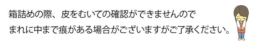 箱詰めの際、皮をむいての確認が出来ませんのでまれに中にまで痕がある場合がございます