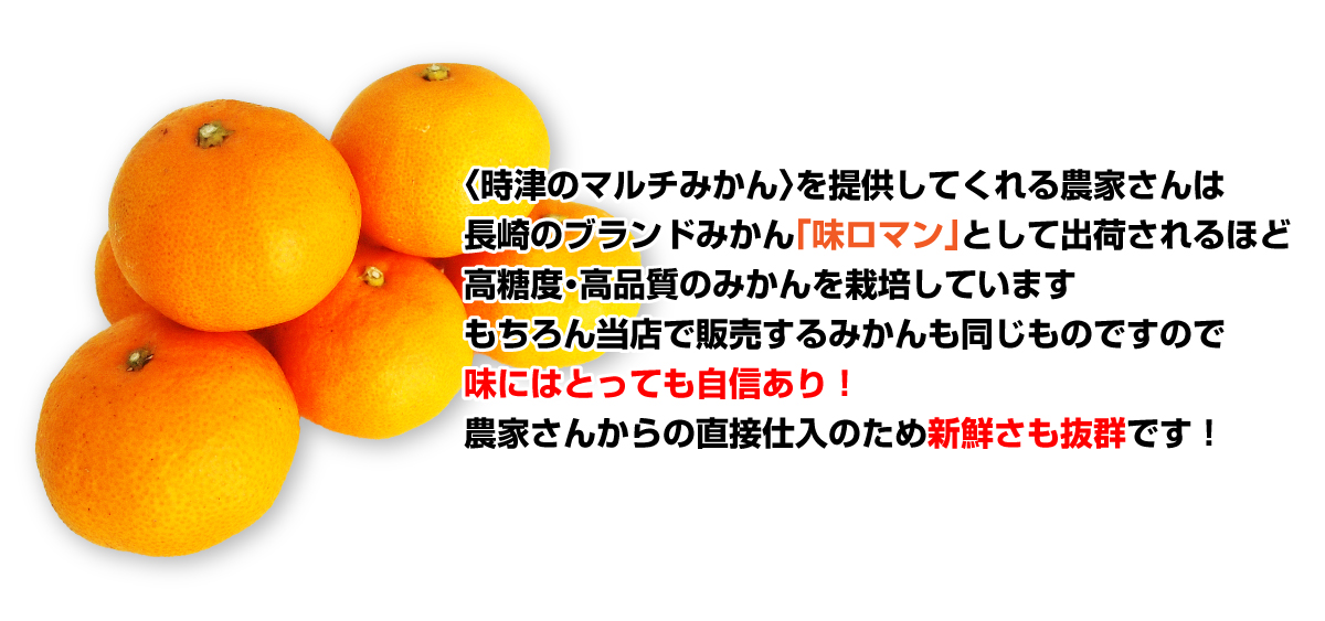 〈時津のマルチみかん〉を提供してくれる農家さんは、長崎のブランドみかん「味ロマン」として出荷されるほど高糖度・高品質のみかんを栽培しています。もちろん当店で販売するみかんも同じものですので、味にはとっても自信あり!農家さんからの直接仕入のため新鮮さも抜群です!