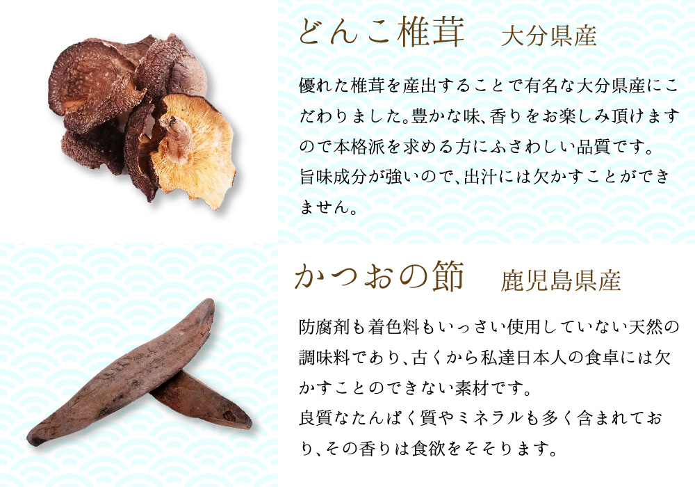 どんこ椎茸 大分県産 優れた椎茸を算出することで有名な大分県産にこだわりました。豊かな味、香をお楽しみ頂けますので本格派を求める方にふさわしい品質です。旨味成分が強いので、出汁には欠かすことが出来ません。かつおの節 鹿児島県産 防腐剤も着色料もいっさい使用していない天然の調味料であり、古くから私達日本人の食卓には欠かすことのできない素材です。良質なたんぱく質やミネラルも多く含まれており、その香は食欲をそそります。